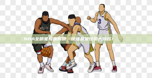 NBA全明星投票揭晓，球迷最爱球员大排名！📊❤️