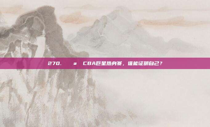 270. 🌪️ CBA巨星热身赛，谁能证明自己？