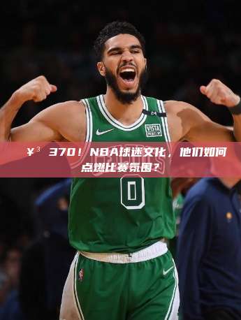 🥳 370！NBA球迷文化，他们如何点燃比赛氛围？