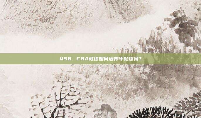 456. CBA教练如何培养年轻球员？