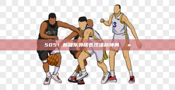 505！新疆队外援表现堪称神勇💪