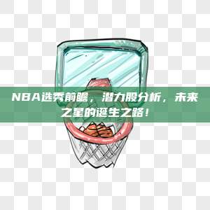 NBA选秀前瞻，潜力股分析，未来之星的诞生之路！