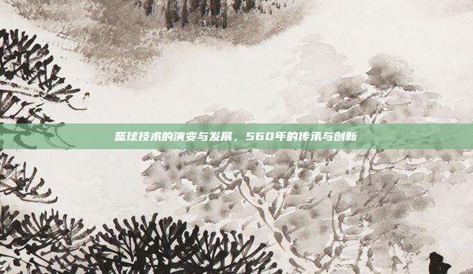 篮球技术的演变与发展，560年的传承与创新