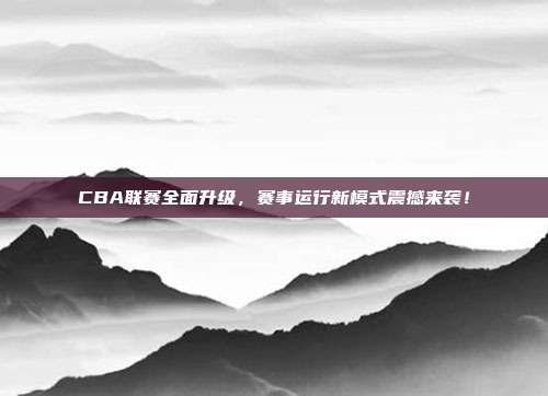 CBA联赛全面升级，赛事运行新模式震撼来袭！