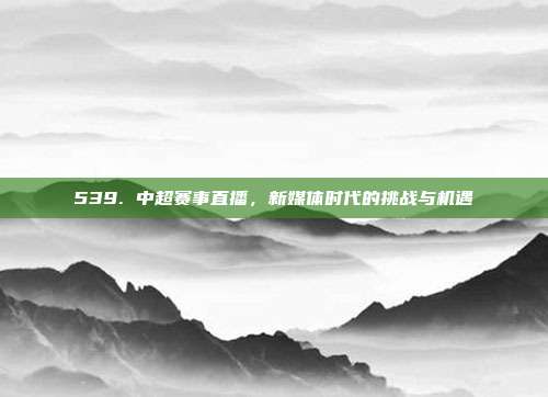 539. 中超赛事直播，新媒体时代的挑战与机遇