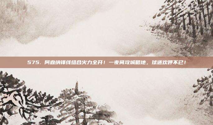 575. 阿森纳锋线组合火力全开！一夜间攻城略地，球迷欢呼不已！