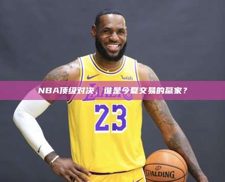 NBA顶级对决，谁是今夏交易的赢家？