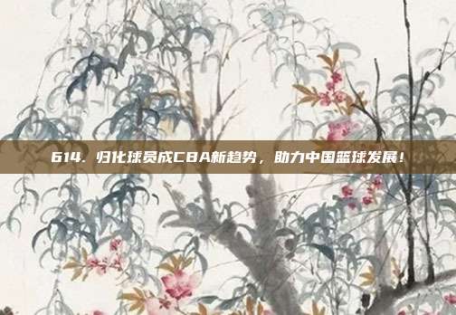 614. 归化球员成CBA新趋势，助力中国篮球发展！