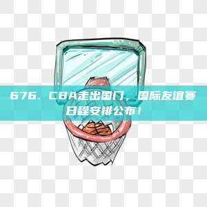 676. CBA走出国门，国际友谊赛日程安排公布！