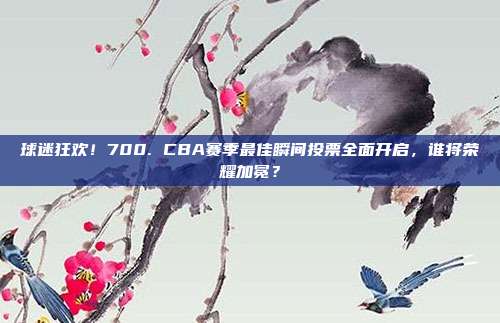 球迷狂欢！700. CBA赛季最佳瞬间投票全面开启，谁将荣耀加冕？