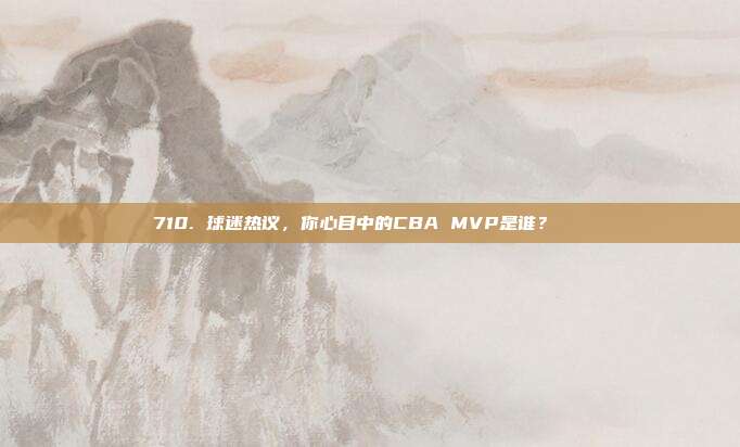 710. 球迷热议，你心目中的CBA MVP是谁？🏆