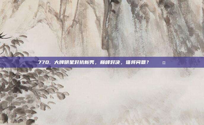 770. 大牌明星对抗新秀，巅峰对决，谁将问鼎？⚔️🤜