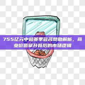 755亿元中超赛季冠名赞助解析，商业价值攀升背后的市场逻辑