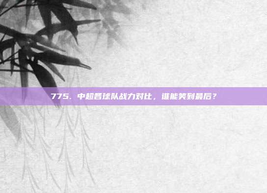 775. 中超各球队战力对比，谁能笑到最后？