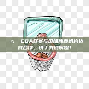 🤝 CBA联赛与国际体育机构达成合作，携手共创辉煌！