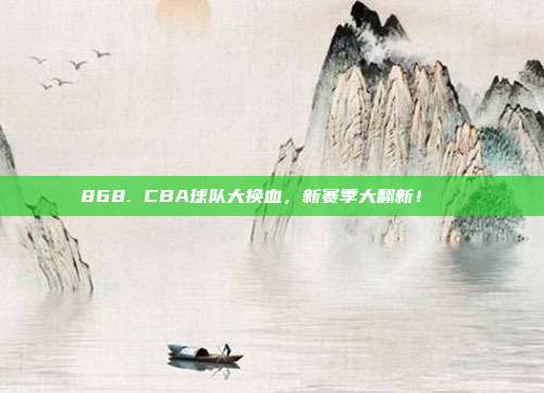 868. CBA球队大换血，新赛季大翻新！🌀