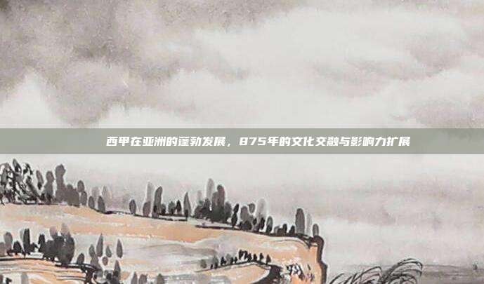 🌐 西甲在亚洲的蓬勃发展，875年的文化交融与影响力扩展