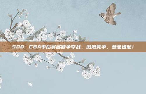 908. CBA季后赛名额争夺战，激烈竞争，悬念迭起！