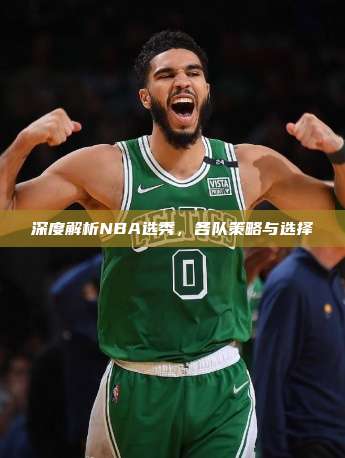 深度解析NBA选秀，各队策略与选择