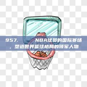 957. 🌎 NBA球员的国际赛场，塑造世界篮球格局的领军人物