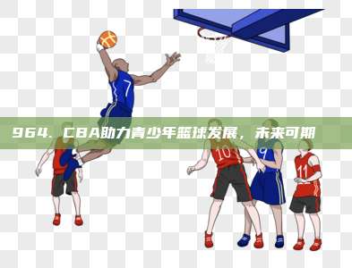 964. CBA助力青少年篮球发展，未来可期🏀