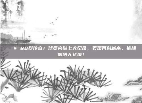 💥 90岁传奇！球员突破七大纪录，表现再创新高，挑战极限无止境！