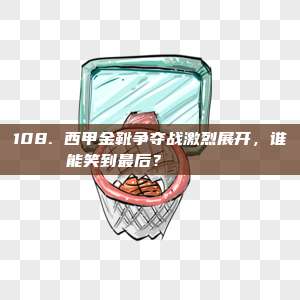 108. 西甲金靴争夺战激烈展开，谁能笑到最后？👟🏆