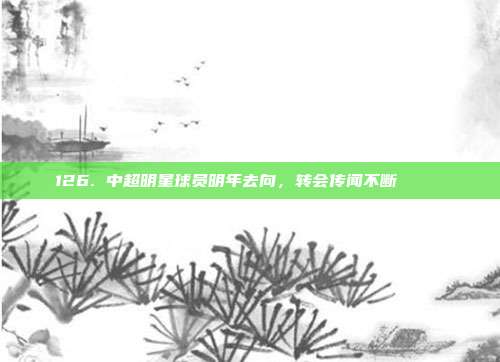 126. 中超明星球员明年去向，转会传闻不断 🗞️