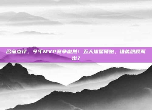 名宿点评，今年MVP竞争激烈！五大球星领跑，谁能脱颖而出？